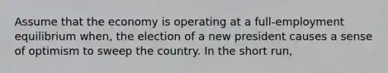 Assume that the economy is operating at a full-employment equilibrium when, the election of a new president causes a sense of optimism to sweep the country. In the short run,