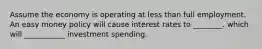 Assume the economy is operating at less than full employment. An easy money policy will cause interest rates to ________. which will ___________ investment spending.