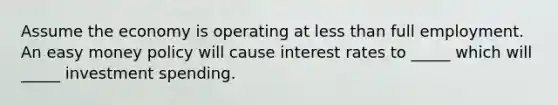 Assume the economy is operating at less than full employment. An easy money policy will cause interest rates to _____ which will _____ investment spending.