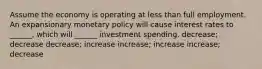 Assume the economy is operating at less than full employment. An expansionary monetary policy will cause interest rates to ______, which will ______ investment spending. decrease; decrease decrease; increase increase; increase increase; decrease