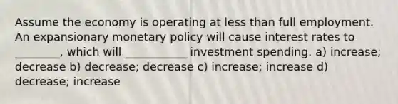 Assume the economy is operating at less than full employment. An expansionary monetary policy will cause interest rates to ________, which will ___________ investment spending. a) increase; decrease b) decrease; decrease c) increase; increase d) decrease; increase