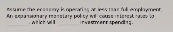 Assume the economy is operating at less than full employment. An expansionary monetary policy will cause interest rates to _________, which will _________ investment spending.