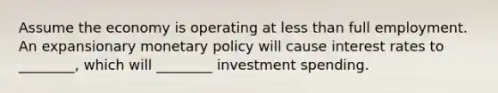 Assume the economy is operating at less than full employment. An expansionary monetary policy will cause interest rates to ________, which will ________ investment spending.