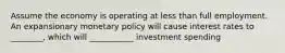 Assume the economy is operating at less than full employment. An expansionary monetary policy will cause interest rates to ________, which will ___________ investment spending