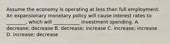 Assume the economy is operating at less than full employment. An expansionary monetary policy will cause interest rates to ________, which will ___________ investment spending. A. decrease; decrease B. decrease; increase C. increase; increase D. increase; decrease