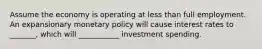 Assume the economy is operating at less than full employment. An expansionary monetary policy will cause interest rates to _______, which will ___________ investment spending.