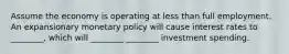 Assume the economy is operating at less than full employment. An expansionary monetary policy will cause interest rates to ________, which will ________ ________ investment spending.