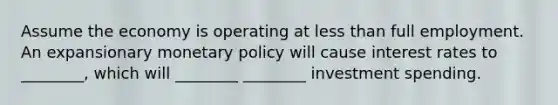 Assume the economy is operating at <a href='https://www.questionai.com/knowledge/k7BtlYpAMX-less-than' class='anchor-knowledge'>less than</a> full employment. An expansionary <a href='https://www.questionai.com/knowledge/kEE0G7Llsx-monetary-policy' class='anchor-knowledge'>monetary policy</a> will cause interest rates to ________, which will ________ ________ investment spending.