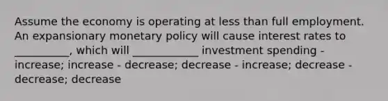 Assume the economy is operating at less than full employment. An expansionary monetary policy will cause interest rates to __________, which will ____________ investment spending - increase; increase - decrease; decrease - increase; decrease - decrease; decrease