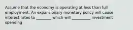 Assume that the economy is operating at less than full employment. An expansionary monetary policy will cause interest rates to ________ which will __________ investment spending