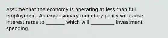 Assume that the economy is operating at less than full employment. An expansionary monetary policy will cause interest rates to ________ which will __________ investment spending