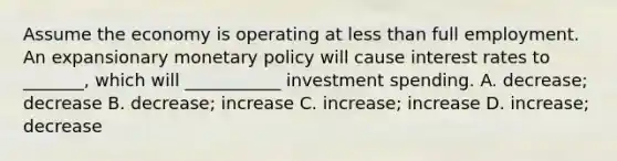 Assume the economy is operating at less than full employment. An expansionary monetary policy will cause interest rates to _______, which will ___________ investment spending. A. decrease; decrease B. decrease; increase C. increase; increase D. increase; decrease