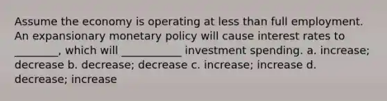 Assume the economy is operating at less than full employment. An expansionary monetary policy will cause interest rates to ________, which will ___________ investment spending. a. increase; decrease b. decrease; decrease c. increase; increase d. decrease; increase