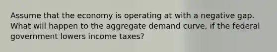 Assume that the economy is operating at with a negative gap. What will happen to the aggregate demand curve, if the federal government lowers income taxes?