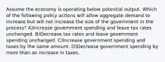 Assume the economy is operating below potential output. Which of the following policy actions will allow aggregate demand to increase but will not increase the size of the government in the process? A)Increase government spending and leave tax rates unchanged. B)Decrease tax rates and leave government spending unchanged. C)Increase government spending and taxes by the same amount. D)Decrease government spending by more than an increase in taxes.