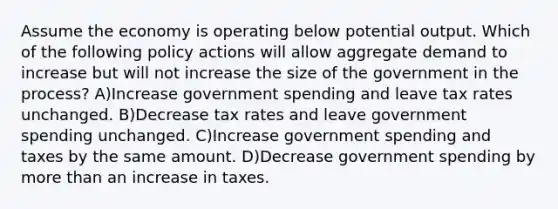 Assume the economy is operating below potential output. Which of the following policy actions will allow aggregate demand to increase but will not increase the size of the government in the process? A)Increase government spending and leave tax rates unchanged. B)Decrease tax rates and leave government spending unchanged. C)Increase government spending and taxes by the same amount. D)Decrease government spending by more than an increase in taxes.