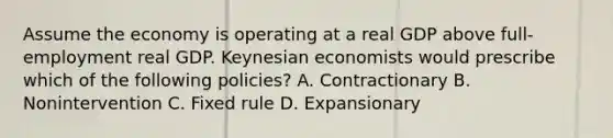 Assume the economy is operating at a real GDP above full-employment real GDP. Keynesian economists would prescribe which of the following policies? A. Contractionary B. Nonintervention C. Fixed rule D. Expansionary