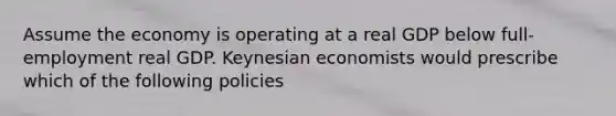 Assume the economy is operating at a real GDP below full-employment real GDP. Keynesian economists would prescribe which of the following policies