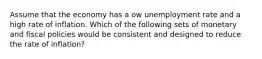 Assume that the economy has a ow unemployment rate and a high rate of inflation. Which of the following sets of monetary and fiscal policies would be consistent and designed to reduce the rate of inflation?
