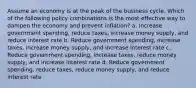 Assume an economy is at the peak of the business cycle. Which of the following policy combinations is the most effective way to dampen the economy and prevent inflation? a. Increase government spending, reduce taxes, increase money supply, and reduce interest rate b. Reduce government spending, increase taxes, increase money supply, and increase interest rate c. Reduce government spending, increase taxes, reduce money supply, and increase interest rate d. Reduce government spending, reduce taxes, reduce money supply, and reduce interest rate