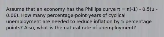 Assume that an economy has the Phillips curve π = π(-1) - 0.5(u - 0.06). How many percentage-point-years of cyclical unemployment are needed to reduce inflation by 5 percentage points? Also, what is the natural rate of unemployment?