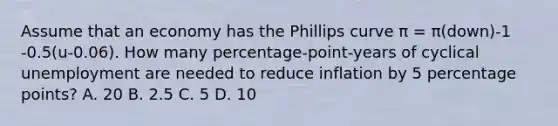 Assume that an economy has the Phillips curve π = π(down)-1 -0.5(u-0.06). How many percentage-point-years of cyclical unemployment are needed to reduce inflation by 5 percentage points? A. 20 B. 2.5 C. 5 D. 10