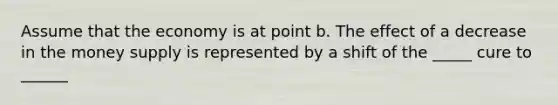 Assume that the economy is at point b. The effect of a decrease in the money supply is represented by a shift of the _____ cure to ______