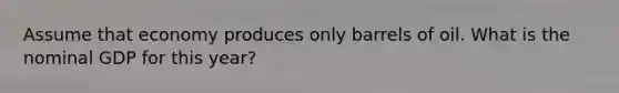 Assume that economy produces only barrels of oil. What is the nominal GDP for this year?