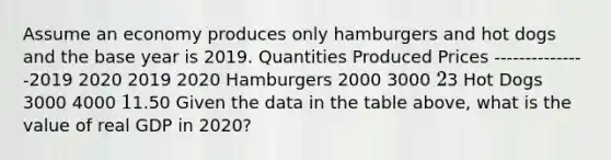 Assume an economy produces only hamburgers and hot dogs and the base year is 2019. Quantities Produced Prices ---------------2019 2020 2019 2020 Hamburgers 2000 3000 23 Hot Dogs 3000 4000 11.50 Given the data in the table above, what is the value of real GDP in 2020?