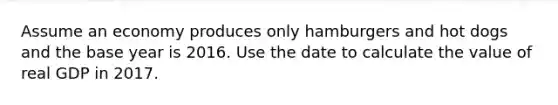 Assume an economy produces only hamburgers and hot dogs and the base year is 2016. Use the date to calculate the value of real GDP in 2017.