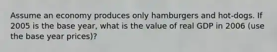 Assume an economy produces only hamburgers and hot-dogs. If 2005 is the base year, what is the value of real GDP in 2006 (use the base year prices)?