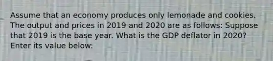 Assume that an economy produces only lemonade and cookies. The output and prices in 2019 and 2020 are as follows: Suppose that 2019 is the base year. What is the GDP deflator in 2020? Enter its value below: