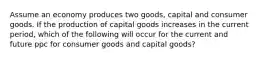 Assume an economy produces two goods, capital and consumer goods. If the production of capital goods increases in the current period, which of the following will occur for the current and future ppc for consumer goods and capital goods?