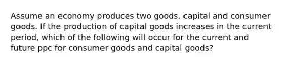 Assume an economy produces two goods, capital and consumer goods. If the production of capital goods increases in the current period, which of the following will occur for the current and future ppc for consumer goods and capital goods?