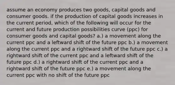 assume an economy produces two goods, capital goods and consumer goods. if the production of capital goods increases in the current period, which of the following will occur for the current and future production possibilities curve (ppc) for consumer goods and capital goods? a.) a movement along the current ppc and a leftward shift of the future ppc b.) a movement along the current ppc and a rightward shift of the future ppc c.) a rightward shift of the current ppc and a leftward shift of the future ppc d.) a rightward shift of the current ppc and a rightward shift of the future ppc e.) a movement along the current ppc with no shift of the future ppc