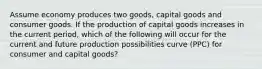 Assume economy produces two goods, capital goods and consumer goods. If the production of capital goods increases in the current period, which of the following will occur for the current and future production possibilities curve (PPC) for consumer and capital goods?