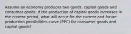 Assume an economy produces two goods, capital goods and consumer goods. If the production of capital goods increases in the current period, what will occur for the current and future production possibilities curve (PPC) for consumer goods and capital goods?