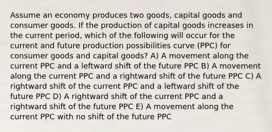 Assume an economy produces two goods, capital goods and consumer goods. If the production of capital goods increases in the current period, which of the following will occur for the current and future production possibilities curve (PPC) for consumer goods and capital goods? A) A movement along the current PPC and a leftward shift of the future PPC B) A movement along the current PPC and a rightward shift of the future PPC C) A rightward shift of the current PPC and a leftward shift of the future PPC D) A rightward shift of the current PPC and a rightward shift of the future PPC E) A movement along the current PPC with no shift of the future PPC