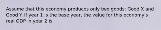 Assume that this economy produces only two​ goods: Good X and Good Y. If year 1 is the base​ year, the value for this​ economy's real GDP in year 2 is