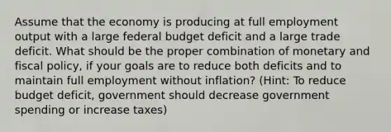 Assume that the economy is producing at full employment output with a large federal budget deficit and a large trade deficit. What should be the proper combination of monetary and fiscal policy, if your goals are to reduce both deficits and to maintain full employment without inflation? (Hint: To reduce budget deficit, government should decrease government spending or increase taxes)