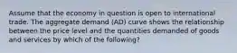 Assume that the economy in question is open to international trade. The aggregate demand (AD) curve shows the relationship between the price level and the quantities demanded of goods and services by which of the following?