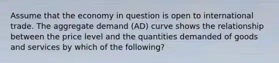 Assume that the economy in question is open to international trade. The aggregate demand (AD) curve shows the relationship between the price level and the quantities demanded of goods and services by which of the following?