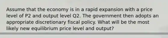 Assume that the economy is in a rapid expansion with a price level of P2 and output level Q2. The government then adopts an appropriate discretionary fiscal policy. What will be the most likely new equilibrium price level and output?