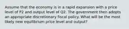 Assume that the economy is in a rapid expansion with a price level of P2 and output level of Q2. The government then adopts an appropriate discretionary fiscal policy. What will be the most likely new equilibrium price level and output?