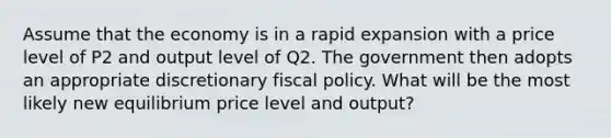 Assume that the economy is in a rapid expansion with a price level of P2 and output level of Q2. The government then adopts an appropriate discretionary <a href='https://www.questionai.com/knowledge/kPTgdbKdvz-fiscal-policy' class='anchor-knowledge'>fiscal policy</a>. What will be the most likely new equilibrium price level and output?