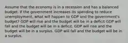 Assume that the economy is in a recession and has a balanced budget. If the government increases its spending to reduce unemployment, what will happen to GDP and the government's budget? GDP will rise and the budget will be in a deficit GDP will fall and the budget will be in a deficit. GDP will rise and the budget will be in a surplus. GDP will fall and the budget will be in a surplus.