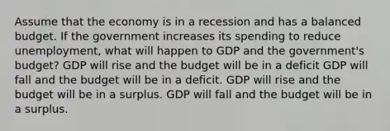 Assume that the economy is in a recession and has a balanced budget. If the government increases its spending to reduce unemployment, what will happen to GDP and the government's budget? GDP will rise and the budget will be in a deficit GDP will fall and the budget will be in a deficit. GDP will rise and the budget will be in a surplus. GDP will fall and the budget will be in a surplus.