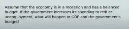 Assume that the economy is in a recession and has a balanced budget. If the government increases its spending to reduce unemployment, what will happen to GDP and the government's budget?