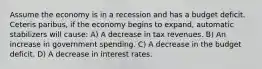 Assume the economy is in a recession and has a budget deficit. Ceteris paribus, if the economy begins to expand, automatic stabilizers will cause: A) A decrease in tax revenues. B) An increase in government spending. C) A decrease in the budget deficit. D) A decrease in interest rates.