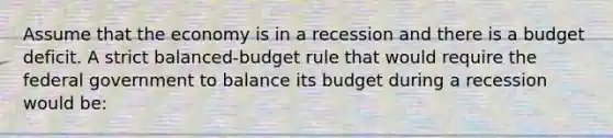 Assume that the economy is in a recession and there is a budget deficit. A strict balanced-budget rule that would require the federal government to balance its budget during a recession would be: